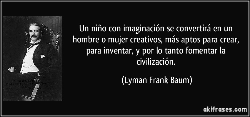Un niño con imaginación se convertirá en un hombre o mujer creativos, más aptos para crear, para inventar, y por lo tanto fomentar la civilización. (Lyman Frank Baum)