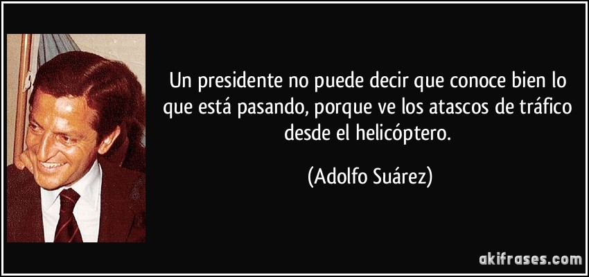 Un presidente no puede decir que conoce bien lo que está pasando, porque ve los atascos de tráfico desde el helicóptero. (Adolfo Suárez)