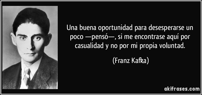 Una buena oportunidad para desesperarse un poco —pensó—, si me encontrase aquí por casualidad y no por mi propia voluntad. (Franz Kafka)