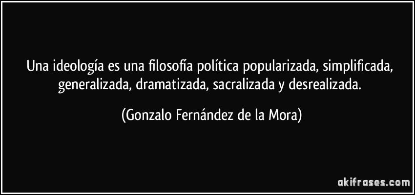 Una ideología es una filosofía política popularizada, simplificada, generalizada, dramatizada, sacralizada y desrealizada. (Gonzalo Fernández de la Mora)