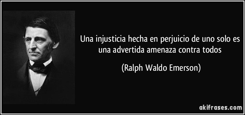 Una injusticia hecha en perjuicio de uno solo es una advertida amenaza contra todos (Ralph Waldo Emerson)