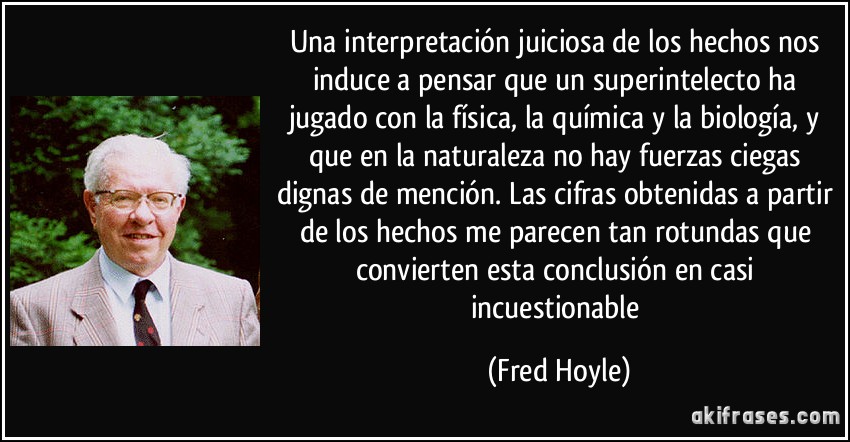 Una interpretación juiciosa de los hechos nos induce a pensar que un superintelecto ha jugado con la física, la química y la biología, y que en la naturaleza no hay fuerzas ciegas dignas de mención. Las cifras obtenidas a partir de los hechos me parecen tan rotundas que convierten esta conclusión en casi incuestionable (Fred Hoyle)