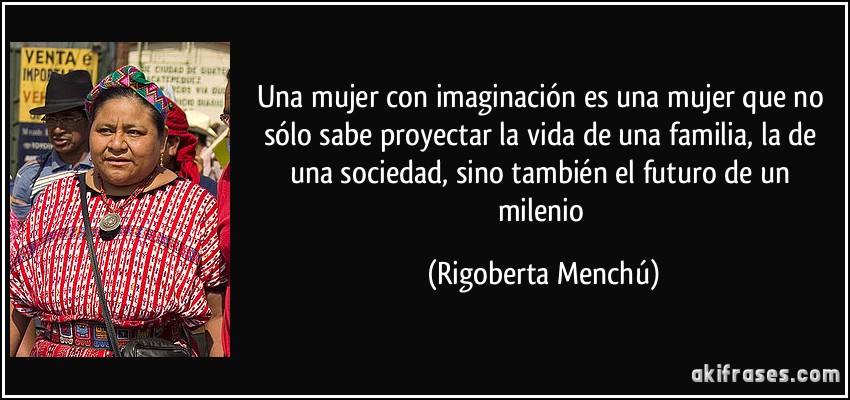 Una mujer con imaginación es una mujer que no sólo sabe proyectar la vida de una familia, la de una sociedad, sino también el futuro de un milenio (Rigoberta Menchú)