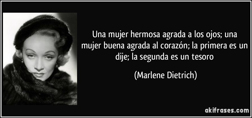 Una mujer hermosa agrada a los ojos; una mujer buena agrada al corazón; la primera es un dije; la segunda es un tesoro (Marlene Dietrich)
