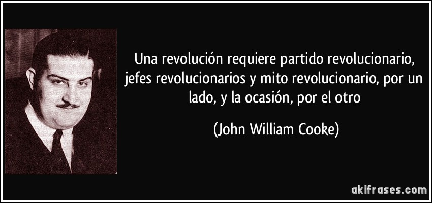 Una revolución requiere partido revolucionario, jefes revolucionarios y mito revolucionario, por un lado, y la ocasión, por el otro (John William Cooke)