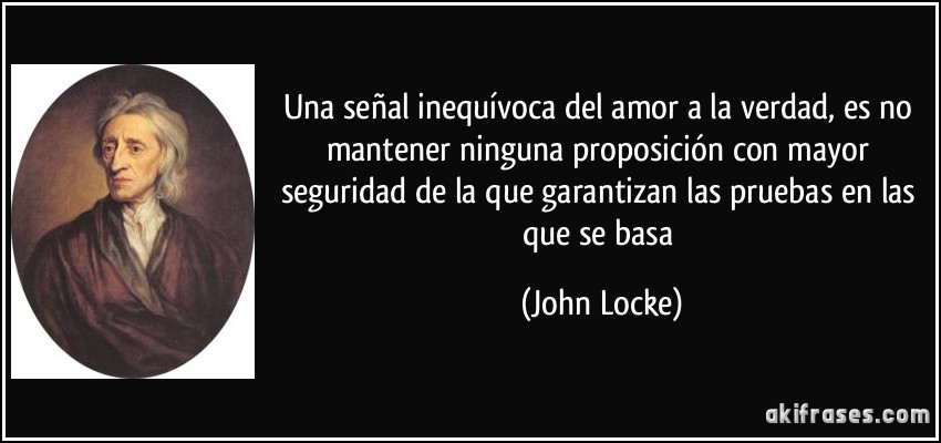 Una señal inequívoca del amor a la verdad, es no mantener ninguna proposición con mayor seguridad de la que garantizan las pruebas en las que se basa (John Locke)