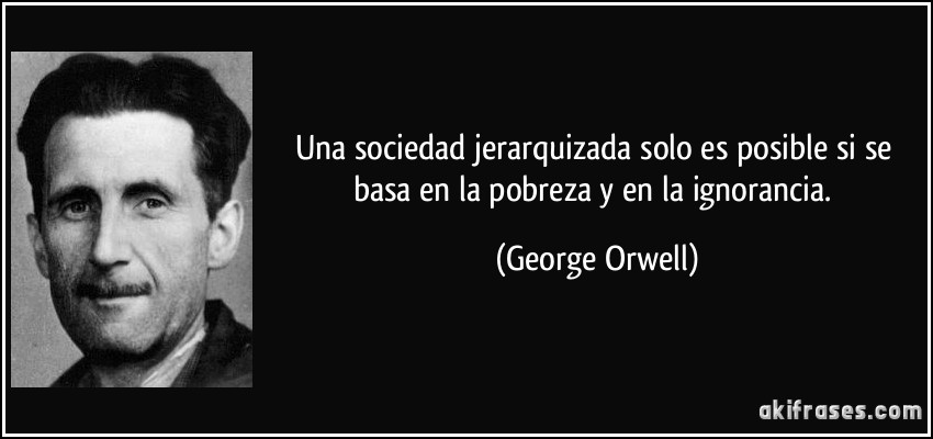 Una sociedad jerarquizada solo es posible si se basa en la pobreza y en la ignorancia. (George Orwell)