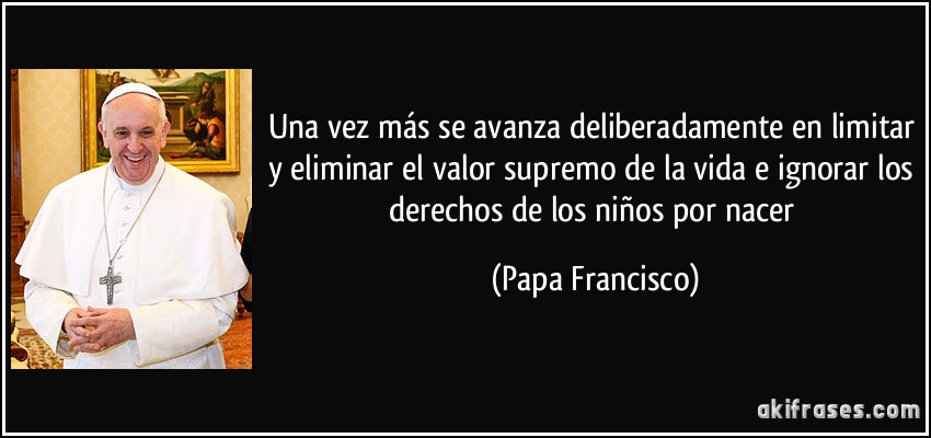 Una vez más se avanza deliberadamente en limitar y eliminar el valor supremo de la vida e ignorar los derechos de los niños por nacer (Papa Francisco)