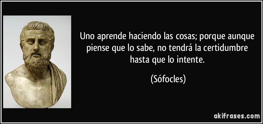 Uno aprende haciendo las cosas; porque aunque piense que lo sabe, no tendrá la certidumbre hasta que lo intente. (Sófocles)