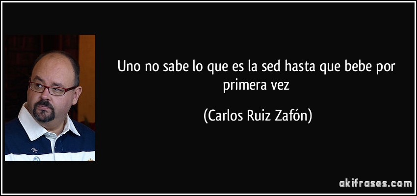 Uno no sabe lo que es la sed hasta que bebe por primera vez (Carlos Ruiz Zafón)