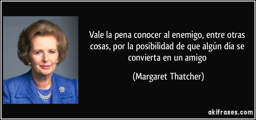 Vale la pena conocer al enemigo, entre otras cosas, por la posibilidad de que algún día se convierta en un amigo (Margaret Thatcher)