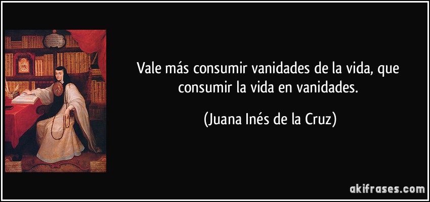 Vale más consumir vanidades de la vida, que consumir la vida en vanidades. (Juana Inés de la Cruz)