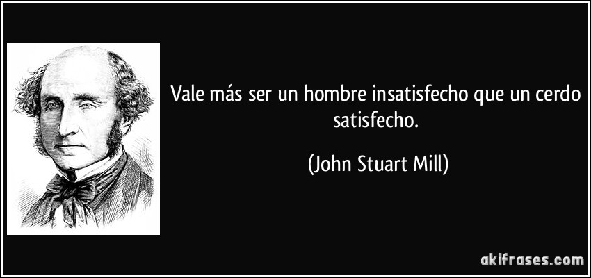 Vale más ser un hombre insatisfecho que un cerdo satisfecho. (John Stuart Mill)