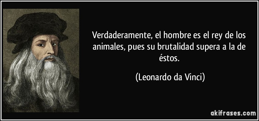 Verdaderamente, el hombre es el rey de los animales, pues su brutalidad supera a la de éstos. (Leonardo da Vinci)