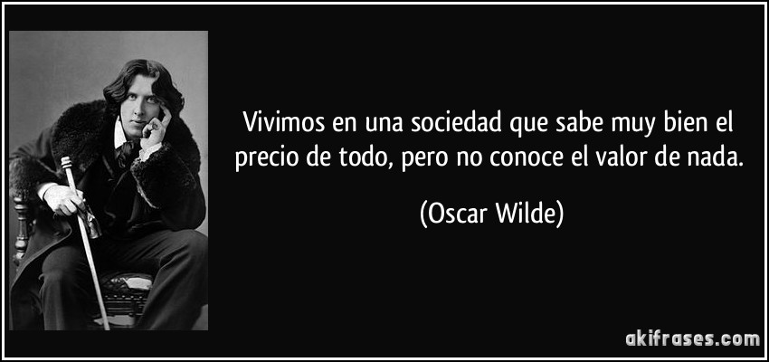 Vivimos en una sociedad que sabe muy bien el precio de todo, pero no conoce el valor de nada. (Oscar Wilde)