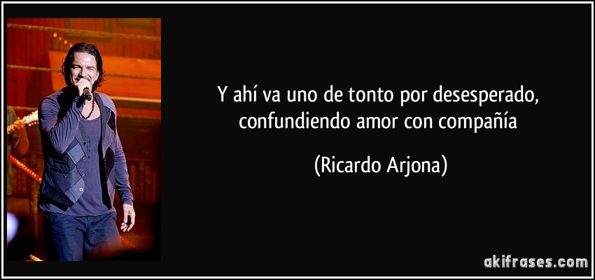 Y ahí va uno de tonto por desesperado, confundiendo amor con compañía (Ricardo Arjona)