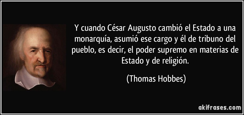 Y cuando César Augusto cambió el Estado a una monarquía, asumió ese cargo y él de tribuno del pueblo, es decir, el poder supremo en materias de Estado y de religión. (Thomas Hobbes)