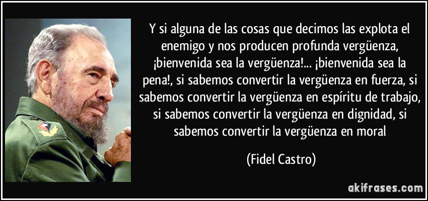 Y si alguna de las cosas que decimos las explota el enemigo y nos producen profunda vergüenza, ¡bienvenida sea la vergüenza!... ¡bienvenida sea la pena!, si sabemos convertir la vergüenza en fuerza, si sabemos convertir la vergüenza en espíritu de trabajo, si sabemos convertir la vergüenza en dignidad, si sabemos convertir la vergüenza en moral (Fidel Castro)