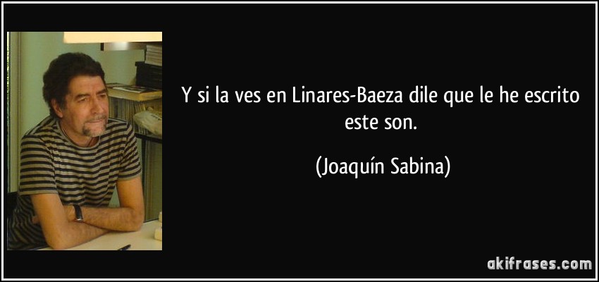 Y si la ves en Linares-Baeza dile que le he escrito este son. (Joaquín Sabina)