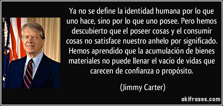 Ya no se define la identidad humana por lo que uno hace, sino por lo que uno posee. Pero hemos descubierto que el poseer cosas y el consumir cosas no satisface nuestro anhelo por significado. Hemos aprendido que la acumulación de bienes materiales no puede llenar el vacío de vidas que carecen de confianza o propósito. (Jimmy Carter)