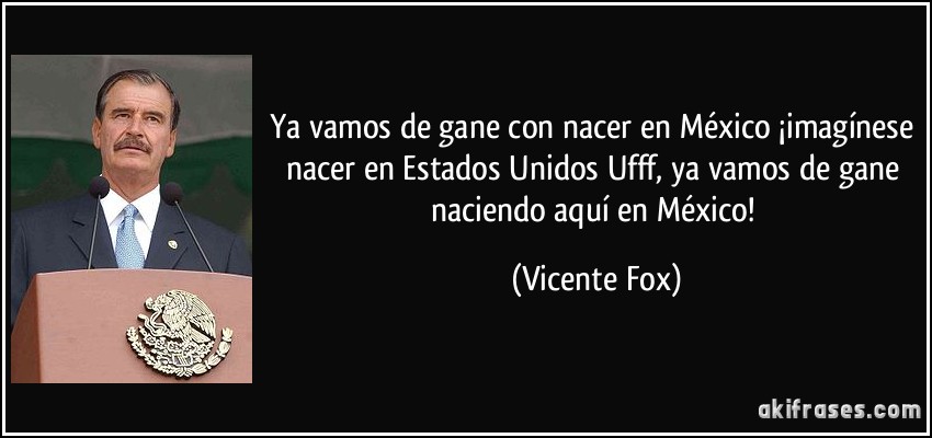 Ya vamos de gane con nacer en México ¡imagínese nacer en Estados Unidos Ufff, ya vamos de gane naciendo aquí en México! (Vicente Fox)