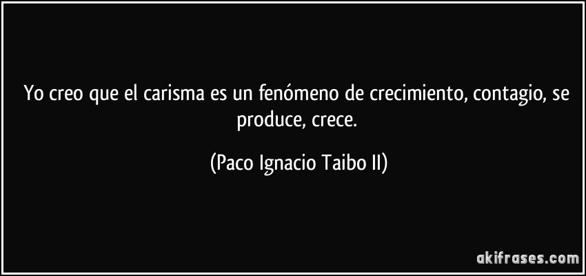 Yo creo que el carisma es un fenómeno de crecimiento, contagio, se produce, crece. (Paco Ignacio Taibo II)