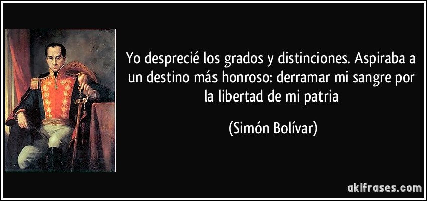Yo desprecié los grados y distinciones. Aspiraba a un destino más honroso: derramar mi sangre por la libertad de mi patria (Simón Bolívar)