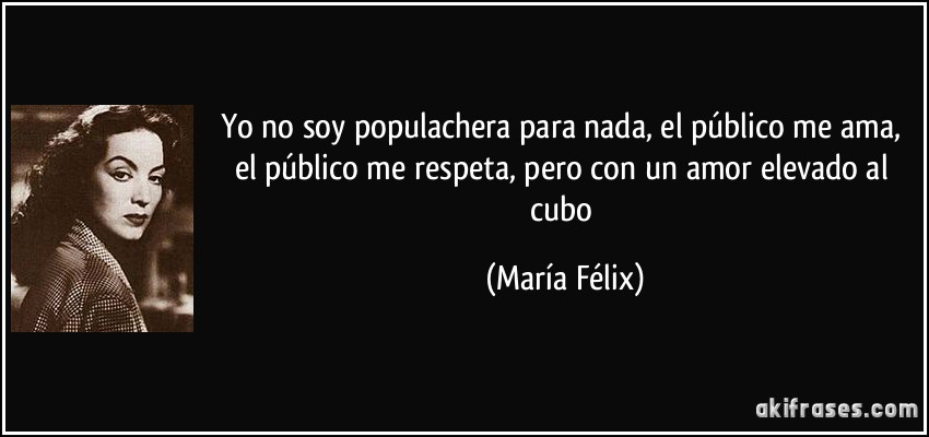Yo no soy populachera para nada, el público me ama, el público me respeta, pero con un amor elevado al cubo (María Félix)