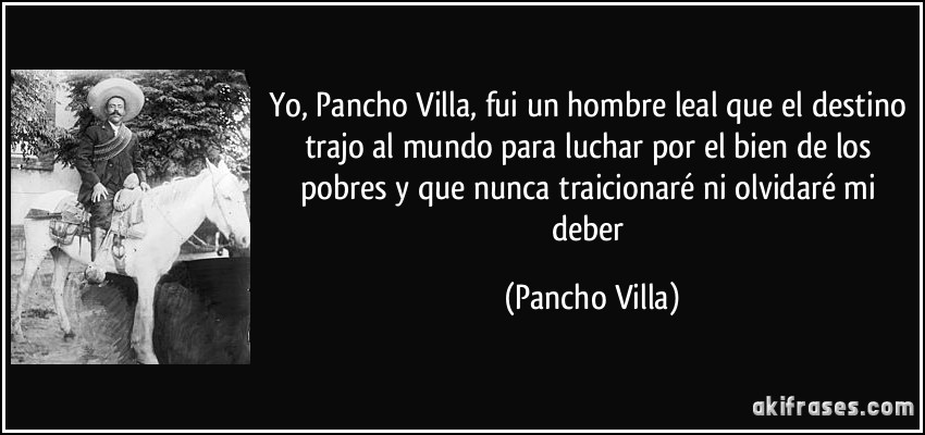 Yo, Pancho Villa, fui un hombre leal que el destino trajo al mundo para luchar por el bien de los pobres y que nunca traicionaré ni olvidaré mi deber (Pancho Villa)