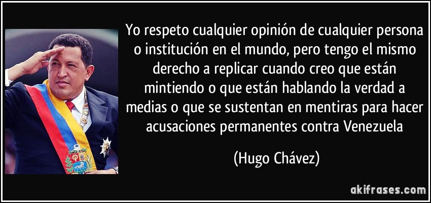 Yo respeto cualquier opinión de cualquier persona o institución en el mundo, pero tengo el mismo derecho a replicar cuando creo que están mintiendo o que están hablando la verdad a medias o que se sustentan en mentiras para hacer acusaciones permanentes contra Venezuela (Hugo Chávez)