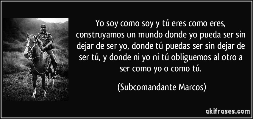 Yo soy como soy y tú eres como eres, construyamos un mundo donde yo pueda ser sin dejar de ser yo, donde tú puedas ser sin dejar de ser tú, y donde ni yo ni tú obliguemos al otro a ser como yo o como tú. (Subcomandante Marcos)