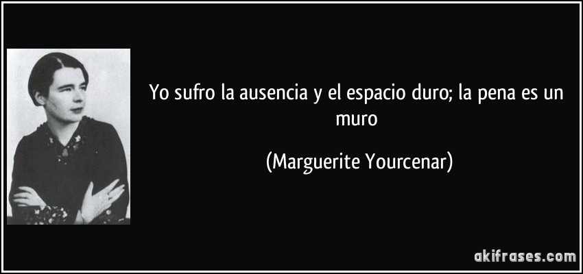 Yo sufro la ausencia y el espacio duro; la pena es un muro (Marguerite Yourcenar)