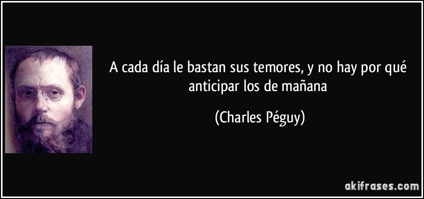 A cada día le bastan sus temores, y no hay por qué anticipar los de mañana (Charles Péguy)