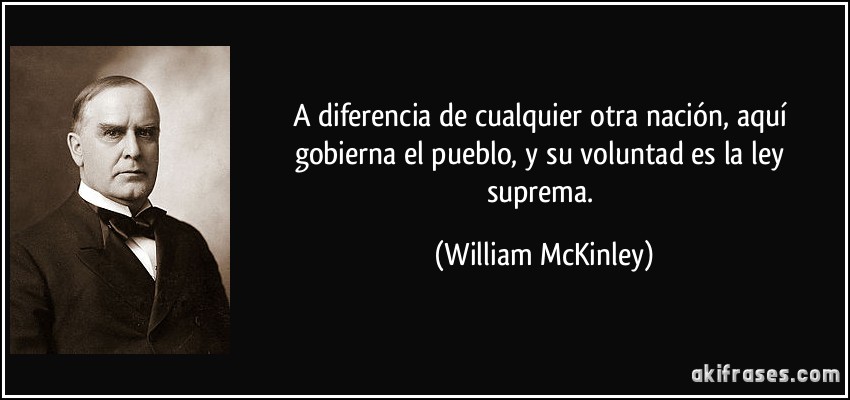 A diferencia de cualquier otra nación, aquí gobierna el pueblo, y su voluntad es la ley suprema. (William McKinley)