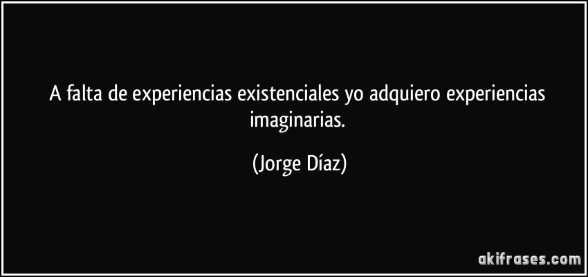 A falta de experiencias existenciales yo adquiero experiencias imaginarias. (Jorge Díaz)