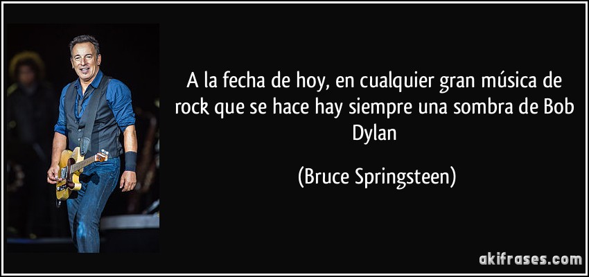 A la fecha de hoy, en cualquier gran música de rock que se hace hay siempre una sombra de Bob Dylan (Bruce Springsteen)