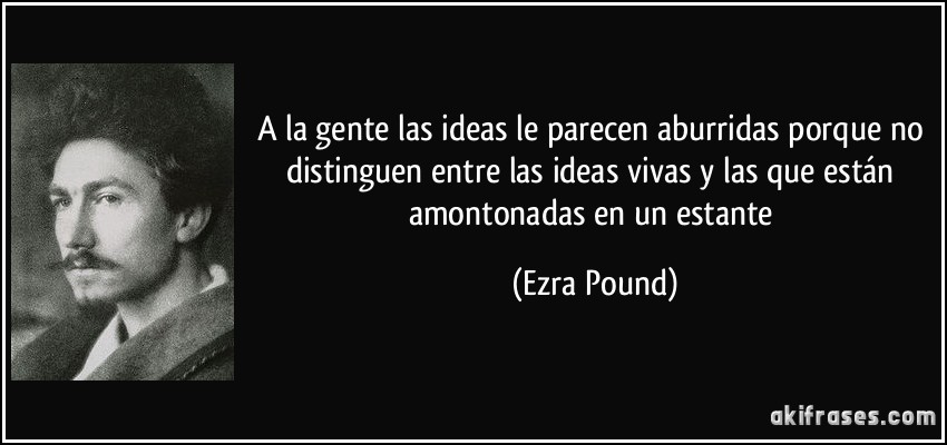 A la gente las ideas le parecen aburridas porque no distinguen entre las ideas vivas y las que están amontonadas en un estante (Ezra Pound)