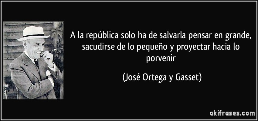 A la república solo ha de salvarla pensar en grande, sacudirse de lo pequeño y proyectar hacia lo porvenir (José Ortega y Gasset)