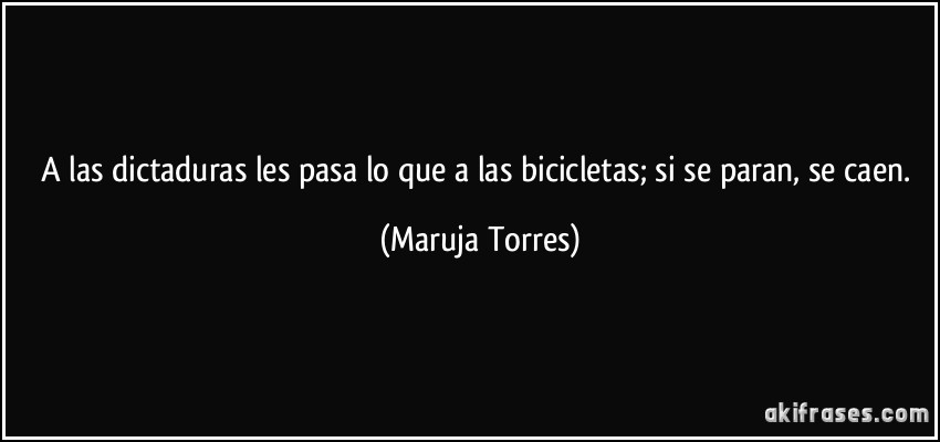 A las dictaduras les pasa lo que a las bicicletas; si se paran, se caen. (Maruja Torres)