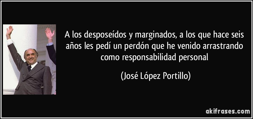 A los desposeídos y marginados, a los que hace seis años les pedí un perdón que he venido arrastrando como responsabilidad personal (José López Portillo)