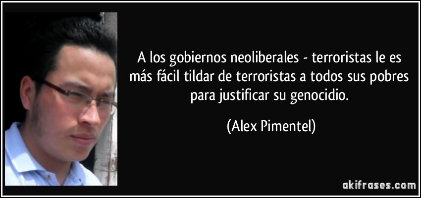 A los gobiernos neoliberales - terroristas le es más fácil tildar de terroristas a todos sus pobres para justificar su genocidio. (Alex Pimentel)
