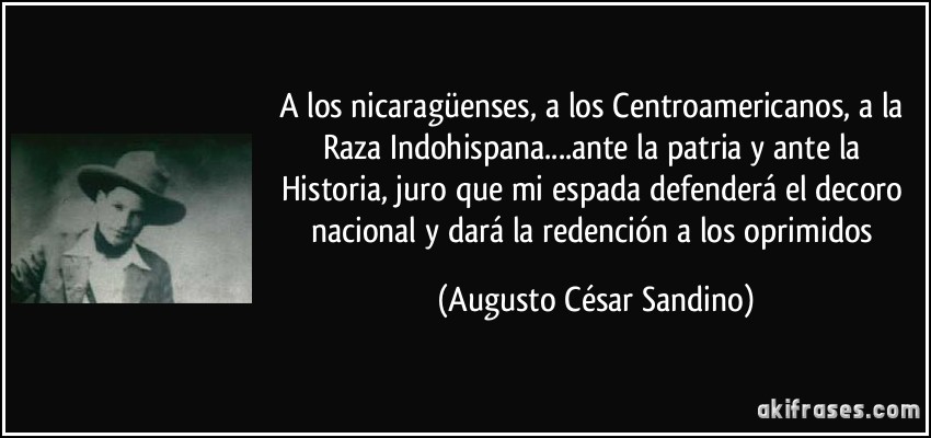 A los nicaragüenses, a los Centroamericanos, a la Raza Indohispana....ante la patria y ante la Historia, juro que mi espada defenderá el decoro nacional y dará la redención a los oprimidos (Augusto César Sandino)
