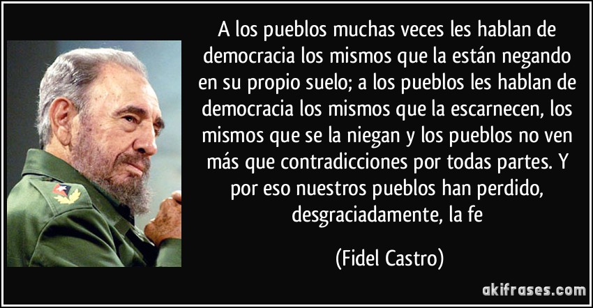 A los pueblos muchas veces les hablan de democracia los mismos que la están negando en su propio suelo; a los pueblos les hablan de democracia los mismos que la escarnecen, los mismos que se la niegan y los pueblos no ven más que contradicciones por todas partes. Y por eso nuestros pueblos han perdido, desgraciadamente, la fe (Fidel Castro)