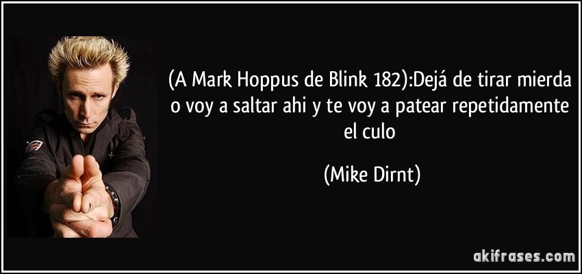 (A Mark Hoppus de Blink 182):Dejá de tirar mierda o voy a saltar ahi y te voy a patear repetidamente el culo (Mike Dirnt)