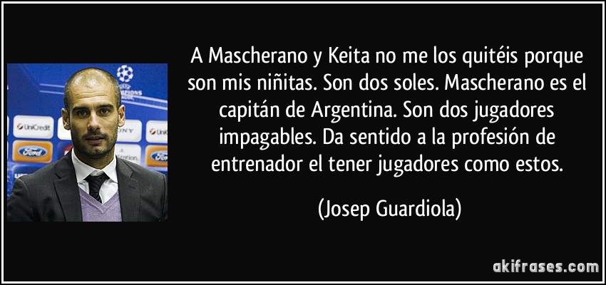 A Mascherano y Keita no me los quitéis porque son mis niñitas. Son dos soles. Mascherano es el capitán de Argentina. Son dos jugadores impagables. Da sentido a la profesión de entrenador el tener jugadores como estos. (Josep Guardiola)