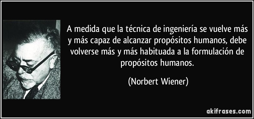 A medida que la técnica de ingeniería se vuelve más y más capaz de alcanzar propósitos humanos, debe volverse más y más habituada a la formulación de propósitos humanos. (Norbert Wiener)