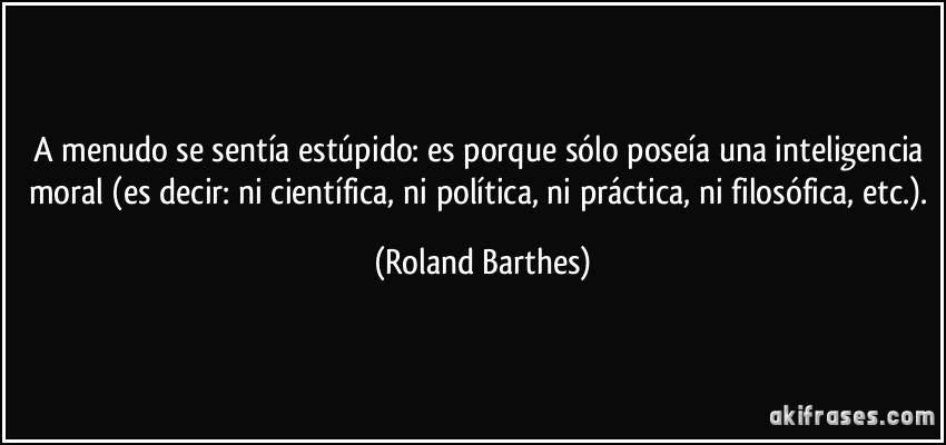A menudo se sentía estúpido: es porque sólo poseía una inteligencia moral (es decir: ni científica, ni política, ni práctica, ni filosófica, etc.). (Roland Barthes)