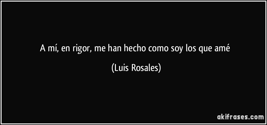 A mí, en rigor, me han hecho como soy los que amé (Luis Rosales)
