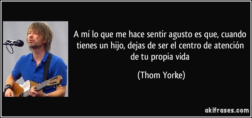 A mí lo que me hace sentir agusto es que, cuando tienes un hijo, dejas de ser el centro de atención de tu propia vida (Thom Yorke)