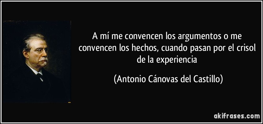 A mí me convencen los argumentos o me convencen los hechos, cuando pasan por el crisol de la experiencia (Antonio Cánovas del Castillo)